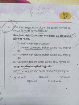 dah
Y: 95
3. Xve Y arı sıvılarından oluşan bir çözelti normal ba
sınçta 95 °C de kaynamaktadır.
Bu çözeltideki X SIVISının mol kesri 0,6 olduğuna
göre 95 °C de,
Test
27
I. X SIVISI Y SIVISından uçucudur.
II. X Sıvısının çözeltideki buhar basınçı 420 mmHg
dir.
III. Y sivisinin saf hâldeki buhar basıncı 850 mmHg
dir.
D) II ve III
IV. Çözeltinin toplam buhar basinci 1550 mmHg dir.
yargılarından hangileri doğrudur?
(95°C de saf X SIVISının buhar basıncı 700 mmHg dir.)
A)Yalnız IV
B) I ve II
*C) I ve III
E) II, III ve IV