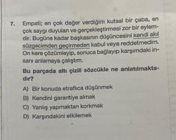 7.
Empati; en çok değer verdiğim kutsal bir çaba, en
çok saygı duyulan ve gerçekleştirmesi zor bir eylem-
dir. Bugüne kadar başkasının düşüncesini kendi akıl
süzgecimden geçirmeden kabul veya reddetmedim.
On kere çözümleyip, sonuca bağlayıp karşımdaki in-
sanı anlamaya çalıştım.
Bu parçada altı çizili sözcükle ne anlatılmakta-
dır?
A) Bir konuda etraflıca düşünmek
B) Kendini garantiye almak
C) Yanlış yapmaktan korkmak
D) Karşındakini etkilemek