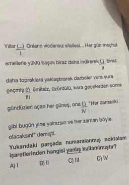 Yıllar (...) Onların vicdansız silsilesi... Her gün meçhul
1
emellerle yüklü başını biraz daha indirerek (,) biraz
11
daha topraklara yaklaştırarak darbeler vura vura
geçmiş (;) ümitsiz, üzüntülü, kara gecelerden sonra
|||
gündüzleri açan her güneş, ona (:) "Her zamanki
IV)
gibi bugün yine yalnızsın ve her zaman böyle
olacaksın!" demişti.
Yukarıdaki parçada numaralanmış noktalam
işaretlerinden hangisi yanlış kullanılmıştır?
A) I
B) II
C) III
D) IV