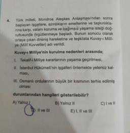 4.
Türk milleti, Mondros Ateşkes Anlaşması'ndan sonra
başlayan işgallere, azınlıkların emellerine ve taşkınlıkla-
rına karşı, vatanı koruma ve bağımsız yaşama isteği doğ-
rultusunda örgütlenmeye başladı. Bunun sonucu olarak
ortaya çıkan direniş hareketine ve teşkilata Kuvay-ı Millî-
ye (Millî Kuvvetler) adı verildi.
Kuvay-i Milliye'nin kurulma nedenleri arasında;
1. Tekalif-i Milliye kararlarının yaşama geçirilmesi,
II. İstanbul Hükümeti'nin işgalleri önlemekte yetersiz kal-
ması,
III. Osmanlı ordularının büyük bir kısmının terhis edilmiş
olması
durumlarından hangileri gösterilebilir?
B) Yalnız II
A) Yalnız I
O
II ve III
E) I, II ve III
C) I ve II