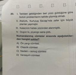 20.
B
B B B B
1. Tatilden geldiğinden beri yüzü güldüğüne göre
bütün problemlerini tatilde çözmüş olmalı.
II. Atatürk, Kurtuluş Savaşı'nda zafer için büyük
planlar yapmıştır.
III. Kalecinin hatası yüzünden elenmiştik.
IV. Düşün ki, piyango sana çıktı.
Numaralanmış cümleler arasında aşağıdakiler-
den hangisi yoktur?
A) Ön yargı cümlesi
B) Olasılık cümlesi
C) Neden - sonuç cümlesi
D) Varsayım cümlesi