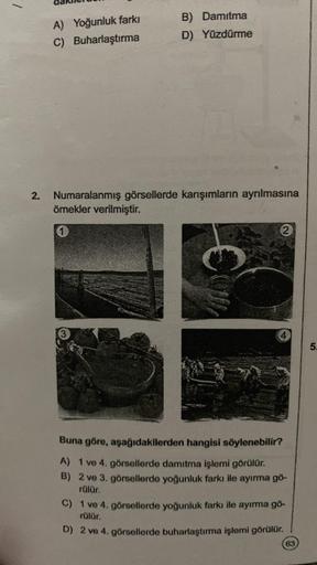 A) Yoğunluk farkı
C) Buharlaştırma
B) Damitma
D) Yüzdürme
2. Numaralanmış görsellerde karışımların ayrılmasına
örnekler verilmiştir.
1
2
Buna göre, aşağıdakilerden hangisi söylenebilir?
A) 1 ve 4. görsellerde damıtma işlemi görülür.
B) 2 ve 3. görsellerde