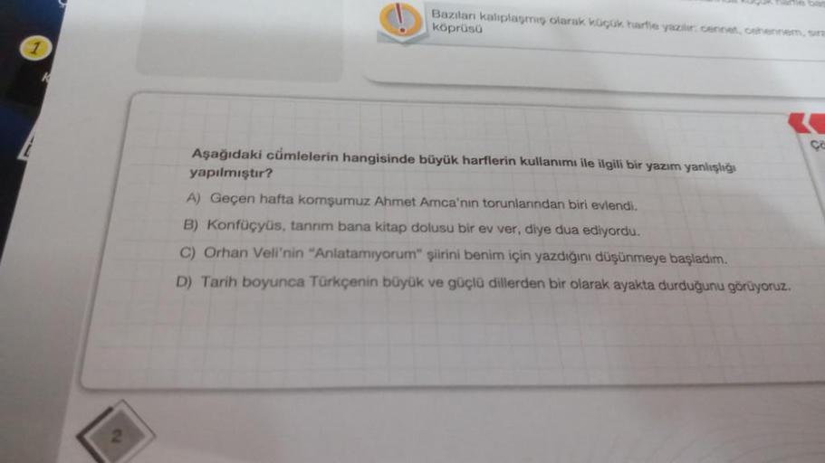 Bazıları kalıplaşmış olarak küçük harfle yazılır: cennet, cehennem, sira
köprüsü
Aşağıdaki cümlelerin hangisinde büyük harflerin kullanımı ile ilgili bir yazım yanlışlığı
yapılmıştır?
A) Geçen hafta komşumuz Ahmet Amca'nın torunlarından biri evlendi.
B) Ko