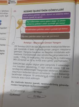 işlerken 20.
tucuklar-
uyla ilgili
ngınları
üşüne-
rmaris
rlarda
Flerin
ngisi
isem
yayıncılık
isemyayincilik www.isemkitap.com
KESME İŞARETİNİN GÖREVLERİ
Özel adlara getirilen iyelik, durum ve bildirme ekleri
kesme işareti ile ayrılır.
Kişi adlarından sonra gelen saygı ve unvan
sözlerine getirilen ekleri ayırmak için konur.
Kısaltmalara getirilen ekleri ayırmak için konur.
Sayılara getirilen ekleri ayırmak için konur
Antalya - Manavgat Orman Yangını
28 Temmuz 2021'de öğle saatlerinde Antalya'da Manav-
gat ilçesinde 4 farklı noktada orman yangını meydana
gelmiştir. Yangına havadan ve karadan müdahale edil-
mektedir. Yürütülmekte olan söndürme çalışmalarında 1
uçak 1 IHA 19 helikopter 192 arazöz 30 iş makinası
960 personel ve 30 su ikmal aracı görev yapmaktadır.
SAKOM'dan alınan bilgiye göre yangında 3 vatandaşı-
mız hayatını kaybetmiş 1'i ağır olmak üzere 138 va-
tandaşımız etkilenmiştir. Yangından etkilenen 58 vatan-
daşımızın tedavileri devam etmektedir. Sağlık Bakanlığı
tarafından bölgeye 19 ambulans 6 UMKE ve 1 mobil
komuta aracı sevk edilmiştir.
Bu metinde kesme işareti, renklendirilmiş görevle-
rinden hangisiyle kullanılmamıştır?
A) Kahverengi
C) Kırmızı
B) Yeşil
D) Mor
2.