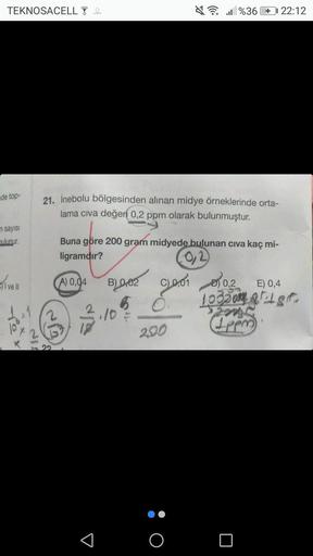 TEKNOSACELL 4
de top-
n sayısı
bulunur.
ivell
21. İnebolu bölgesinden alınan midye örneklerinde orta-
lama civa değeri 0,2 ppm olarak bulunmuştur.
Buna göre 200 gram midyede bulunan civa kaç mi-
ligramdır?
A) 0,04
3
B002
65
10
200
%36 + 22:12
O
001003
0,2