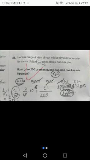 TEKNOSACELL 4
de top-
n sayısı
bulunur.
ivell
21. İnebolu bölgesinden alınan midye örneklerinde orta-
lama civa değeri 0,2 ppm olarak bulunmuştur.
Buna göre 200 gram midyede bulunan civa kaç mi-
ligramdır?
A) 0,04
3
B002
65
10
200
%36 + 22:12
O
001003
0,2
