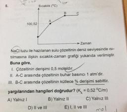 5.
100,52
Sıcaklık (°C)
kot
B
Zaman
NaCl tuzu ile hazılanan sulu çözeltinin deniz seviyesinde isi-
tılmasına ilişkin sıcaklık-zaman grafiği yukarıda verilmiştir.
Buna göre,
1. Çözeltinin derişimi 0,5 molaldır.
II. A-C arasında çözeltinin buhar basıncı 1 atm'dir.
III. B-C arasında çözeltinin kütlece % derişimi sabittir.
yargılarından hangileri doğrudur? (K = 0,52 °C/m)
A) Yalnız I
B) Yalnız II
C) Yalnız III
D) II ve III
mol
E) I, II ve III