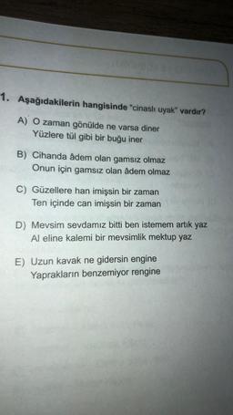 1. Aşağıdakilerin hangisinde "cinaslı uyak" vardır?
A) O zaman gönülde ne varsa diner
Yüzlere tül gibi bir buğu iner
B) Cihanda âdem olan gamsız olmaz
Onun için gamsız olan âdem olmaz
C) Güzellere han imişsin bir zaman
Ten içinde can imişsin bir zaman
D) Mevsim sevdamız bitti ben istemem artık yaz
Al eline kalemi bir mevsimlik mektup yaz
E) Uzun kavak ne gidersin engine
Yaprakların benzemiyor rengine