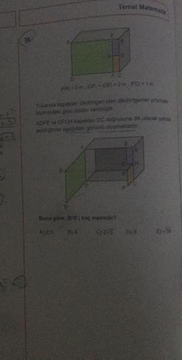 14
Temel Matematy
JABI=5 m. (GF) IGE)*2m. IFC)*1m
Yukanda kapakları dikdörtgen olan dikdörtgenter prizmas
biçimindeki giysi dolabı verilmiştir.
ADFE ve GFCM kapaklar DC doğrusuna dik olacak şek
açıldığında aşağıdakı görüntü oluşmaktadir
Buna göre, (EG) kaç metredir?
E
C)/5 D)
EN√√3