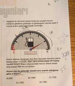 E
ayınları
7. Aşağıda bir otomobil çalıştırıldığında araçtaki benzin
miktarını gösteren gösterge ve göstergenin altında sabit V
hızıyla aracın gideceği mesafe verilmiştir.
decepime
Mesafe a km
D) 1200
k
F
B) 1000
2
le
E) 1300
3316
30/55
B
Aracın deposu tamamen dolu iken depodaki benzinin yarısı
bitene kadar V hızıyla, diğer yarısı bitene kadar 2V hızıyla
hareket ediyor. Aracın deposundaki benzin bitene kadar
araç toplam 990 km yol gidiyor.
Aracın hızı ile gideceği mesafe ters orantılı olduğuna
göre, a kaçtır?
A) 900
M
3x
C) 1100
330
ss