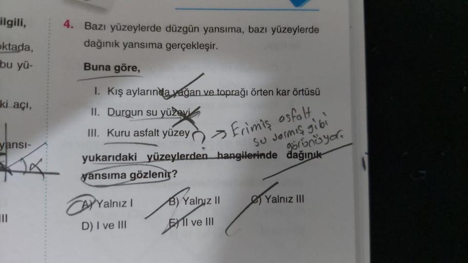 ilgili,
oktada,
bu yü-
ki açı,
yansı-
|||
4. Bazı yüzeylerde düzgün yansıma, bazı yüzeylerde
dağınık yansıma gerçekleşir.
Buna göre,
I. Kış aylarında yağan ve toprağı örten kar örtüsü
II. Durgun su yüzevi
III. Kuru asfalt yüzey
yukarıdaki yüzeylerden
yansı