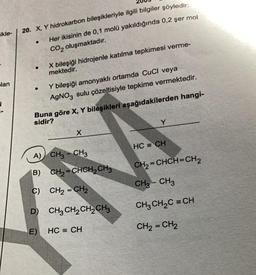 ikle-
lan
20. X, Y hidrokarbon bileşikleriyle ilgili bilgiler şöyledir:
Her ikisinin de 0,1 molü yakıldığında 0,2 şer mol
CO₂ oluşmaktadır.
●
●
X bileşiği hidrojenle katılma tepkimesi verme-
mektedir.
Y bileşiği amonyaklı ortamda CuCl veya
AgNO3 sulu çözeltisiyle tepkime vermektedir.
Buna göre X, Y bileşikleri aşağıdakilerden hangi-
sidir?
X
A) CH3 CH3
B) CH₂=CHCH₂ CH3
C) CH₂=CH₂
D) CH3CH₂CH₂CH3
E)
HC = CH
HC = CH
CH₂=CHCH=CH 2
CH₂ - CH3
CH3CH,C =CH
CH₂=CH₂
