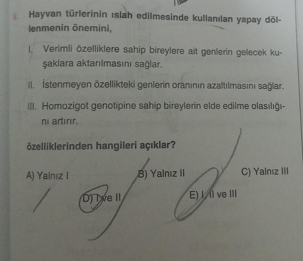 Hayvan türlerinin islah edilmesinde kullanılan yapay döl-
lenmenin önemini,
1. Verimli özelliklere sahip bireylere ait genlerin gelecek ku-
şaklara aktarılmasını sağlar.
II. İstenmeyen özellikteki genlerin oranının azaltılmasını sağlar.
III. Homozigot geno