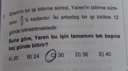 8. Ecem'in bir işi bitirme süresi, Yaren'in bitirme süre-
'ü kadardır. İki arkadaş bir işi birlikte 12
sinin
günde bitirebilmektedir.
Buna göre, Yaren bu işin tamamını tek başına
kaç günde bitirir?
A) 20 B) 24
30 D) 36 E) 40
C 30