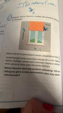 De
oranı
unluk-
are ve
2/3
3.
601²³20 dakika x5=1001
3
Aşağıda Selma Hanım'ın mutfak penceresinin
sü verilmiştir.
Yükseklik
En
40 cm
görüntü
Selma Hanım'ın penceresinin eninin yüksekliğine oranı
5
ve pencereyle tavan arasındaki mesafe 40 cm'dir. Selma
Hanım mutfağın penceresine tavandan başlayıp pence-
renin yarısına kadar gelen bir perde diktiriyor
Selma Hanımın diktirdiği perdenin yüksekliği 100 cm
olduğuna göre mutfak penceresinin alanı kaç santi-
metrekaredir?