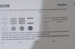 SINIF
1. Kerem, bir reklam tabelası için aşağıdaki gibi yanıp sönen larnbalardan oluşan bir elektrik devresi hazırlamıştır.
Örnek:
OHC
C
III
||||
Ho
H
C) 5
DENEME 1
Çizgi sayısı 2 olduğundan
sarı lamba 2 saniyede bir
yanacaktır.
Lambaların tümü sönük olup anahtar açıldığında lambalar belirli sürelerde yanıp sönmektedir. Devrede oklar
üzerindeki çizgi sayısı lambanın kaç saniyede bir yanacağını göstermektedir.
Devredeki tüm lambaların yanma süresi 1 saniye olduğuna göre lambalar ilk kez birlikte yandıktan
sonra 70 saniye içerisinde kaç kez birlikte yanar?
A) 3
B) 4
D) 6
L