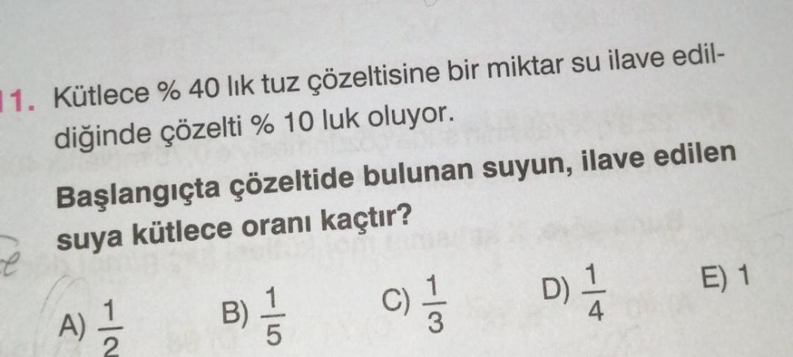 11. Kütlece % 40 lık tuz çözeltisine bir miktar su ilave edil-
diğinde çözelti % 10 luk oluyor.
Başlangıçta çözeltide bulunan suyun, ilave edilen
suya kütlece oranı kaçtır?
C) 11/13
A)
1
B)
1
-5
D) / A
1
E) 1