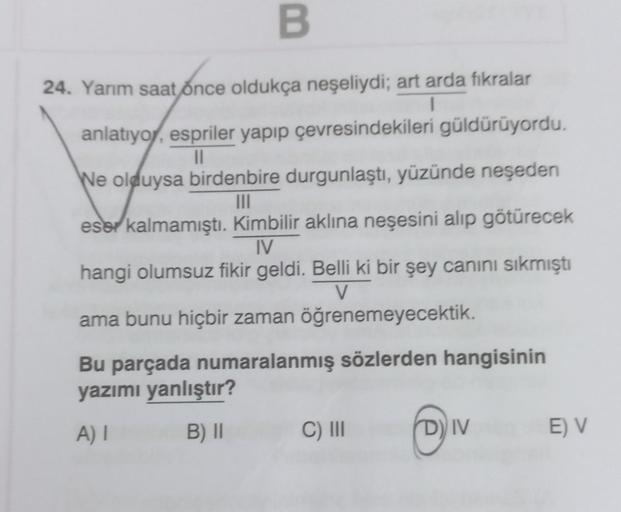 B
24. Yarım saat once oldukça neşeliydi; art arda fıkralar
1
anlatıyor, espriler yapıp çevresindekileri güldürüyordu.
||
We olduysa birdenbire durgunlaştı, yüzünde neşeden
|||
eser kalmamıştı. Kimbilir aklına neşesini alıp götürecek
IV
hangi olumsuz fikir 