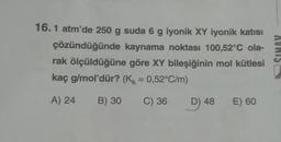 16.1 atm'de 250 g suda 6 g iyonik XY iyonik katısı
çözündüğünde kaynama noktası 100,52°C ola-
rak ölçüldüğüne göre XY bileşiğinin mol kütlesi
kaç g/mol'dür? (K = 0,52°C/m)
A) 24
B) 30 C) 36
D) 48 E) 60