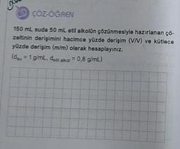 K
ÇÖZ-ÖĞREN
150 mL suda 50 mL etil alkolün çözünmesiyle hazırlanan çö-
zeltinin derişimini hacimce yüzde derişim (V/V) ve kütlece
yüzde derişim (m/m) olarak hesaplayınız.
(du = 1 g/mL, deti alkol = 0,8 g/mL)