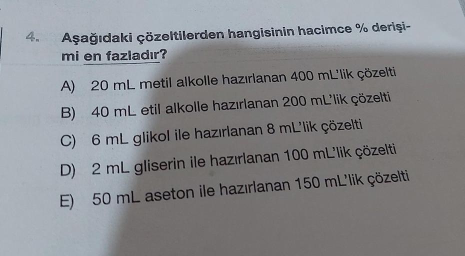 Aşağıdaki çözeltilerden hangisinin hacimce % derişi-
mi en fazladır?
A) 20 mL metil alkolle hazırlanan 400 mL'lik çözelti
B) 40 mL etil alkolle hazırlanan 200 mL'lik çözelti
C) 6 mL glikol ile hazırlanan 8 mL'lik çözelti
D) 2 mL gliserin ile hazırlanan 100