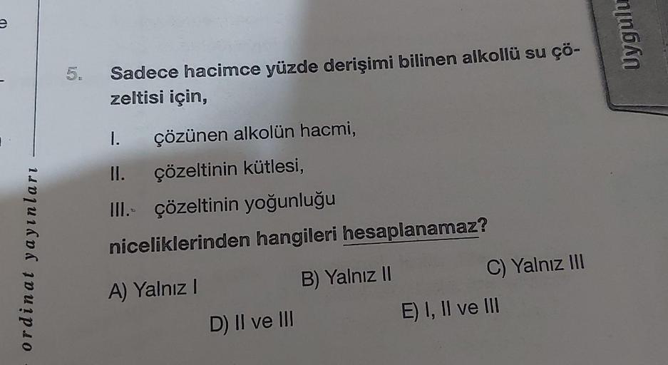 e
1
ordinat yayınları
5.
Sadece hacimce yüzde derişimi bilinen alkollü su çö-
zeltisi için,
çözünen alkolün hacmi,
II. çözeltinin kütlesi,
III. çözeltinin yoğunluğu
niceliklerinden hangileri hesaplanamaz?
A) Yalnız I
B) Yalnız II
D) II ve III
C) Yalnız III