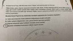 2..
Mustafa Kemal Paşa, Milli Mücadele ruhunu "Söylev" adlı eserinde şöyle tanımlamıştır.
"Millet fertleri; yalnız düşman karşısında bulunanlar değil, köyde, evinde, tarlasında bulunan herkes silâhla vuruşan sa-
vaşçı gibi kendini vazifeli sayarak bütün varlığını yalnız mücadeleye verecekti. Bütün maddî ve manevi varlığını yalnız
vatan savunmasına vermekte ağır davranan milletler, savaş ve çarpışmayı gerçekten göze almış ve başarabileceklerine
inanmış sayılmazlar."
Mustafa Kemal Paşa'nın bu sözlerinden hareketle aşağıdakilerden hangisine ulaşılabilir?
A) Vatan savunmasında maddi imkânların kullanılmasına öncelik verilmelidir.
B) Halkın çatışma bölgelerinden uzak, güvenli alanlara taşınması gereklidir.
C) Düşman karşısında askerî birliklerin mücadele etmesi yeterlidir.
D) Topyekûn mücadeleyi benimseyen milletler başarılı olacaktır.