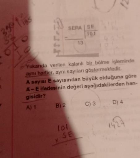 1
3.90
195
010
Is
Que
SERA | SE
101
Yukarıda verilen kalanlı bir bölme işleminde
aynı harfler, aynı sayıları göstermektedir.
B) 2
A sayısı E sayısından büyük olduğuna göre
A-E ifadesinin değeri aşağıdakilerden han-
gisidir?
A) 1
lol
13
SE
C) 3
D) 4
142