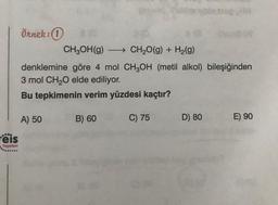 eis
Yayınlanı
Örnek: 1
CH₂OH(g) →→→→CH₂O(g) + H₂(g)
denklemine göre 4 mol CH3OH (metil alkol) bileşiğinden
3 mol CH₂O elde ediliyor.
Bu tepkimenin verim yüzdesi kaçtır?
A) 50
B) 60
C) 75
G
blats
D) 80
E) 90