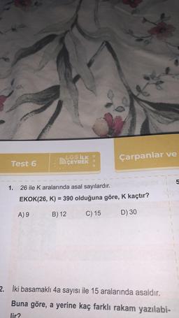 Test 6
LGS İLK O
ÇEYREK
Çarpanlar ve
1. 26 ile K aralarında asal sayılardır.
EKOK(26, K) = 390 olduğuna göre, K kaçtır?
A) 9
B) 12
C) 15
D) 30
15
2. İki basamaklı 4a sayısı ile 15 aralarında asaldır.
Buna göre, a yerine kaç farklı rakam yazılabi-
lir?