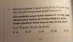 4.
Belirli bir sıcaklıkta 72 gram su (H₂O) ve 256 gram metil
alkol (CH3OH) karıştırılarak çözelti hazırlanyior.
Aynı sıcaklıkta suyun buhar basıncı 21 mmHg, metil
alkolün buhar basıncı 33 mmHg olduğuna göre,
oluşan çözeltinin buhar basıncı kaç mmHg olur?
(H₂O: 18 g/mol, CH₂OH: 32 g/mol)
A) 26
B) 27
C) 29
D) 30
E) 31