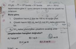 ALME
YAYINEVİ
8.
57
M
XY3(k) -
su
tepkimesine
zırlanıyor.
Buna göre;
WM
3molar
X³+(suda) + 3Y-(suda)
AH = -
göre Y- iyonu derişimi 3 molar olan bir çözelti ha-
(6)
3 =
- 50 kJ
2
I. Çözeltinin hacmi 2 litre ise 100 kJ Isı açığa çıkar.
II.
Çözelti hacmi 500 mL ise 0,5 mol XY3 katısı çözünmüş-
tür.
1=
D) II ve III
III. XY 3 katısı çözünürken çözeltinin sıcaklığı artar.or
yargılarından hangileri doğrudur?
A) Yalnız 11
B) I ve Il
@iv
E) I, II ve III
ve III
03