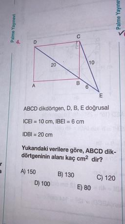 r
a
Palme Yayınevi
D
A
20
IDBI = 20 cm
C
A) 150
B
6
10
ABCD dikdörtgen, D, B, E doğrusal
ICEI= 10 cm, IBEI = 6 cm
E
Yukarıdaki verilere göre, ABCD dik-
dörtgeninin alanı kaç cm² dir?
B) 130
D) 100m SE) 80
Palme Yayıne
C) 120
191