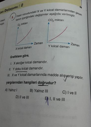 an Dolaşımı/2
izledi-
miştir.
3.
kanın içeriğindeki değişimler aşağıda verilmiştir.
Insan vücudundaki X ve Y kılcal damarlarından
O₂ miktarı
→→ Zaman
X kılcal damarı
CO₂ miktarı
D) II ve III
Y kılcal damarı
yargılarından hangileri doğrudur?
A) Yalnız I
B)