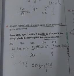 8
Ft.
S
5
)
225
4
| X=3
16k.
3
48
2
14. 4 traktör 15 dönümlük bir araziyi günde 3 saat çalışarak 5
günde sürmektedir.
Buna göre, aynı özellikte 3 traktör 30 dönümlük bir
araziyi günde 8 saat çalışarak kaç günde sürerler?
A) 3
B) 4
C) 5
D) 6
E) 7
4 traktör is dönümlük 3500 Sei
3
30
-
8
ORİJİNAL MATEMATİK
90 9+220
17. Be
sa