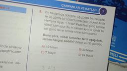 est-2
linde akvaryu-
yapıştıracaktır.
uklarının de-
a
ÇARPANLAR VE KATLAR 7
3. Bir hastanede doktorlar üç günde bir, hemşire-
ler iki günde bir nöbet tutmaktadır. Doktor Ali ile
Hemşire Ayşe, 1 Nisan Pazartesi günü birlikte
nöbet tutmuştur. Bu iki çalışan aynı yıl içinde bir
salı günü tekrar birlikte nöbet tutmuşlardır.
Buna göre, nöbet tuttukları tarih aşağıdaki-
lerden hangisi olabilir? (Nisan ayı 30 gündür.)
A) 19 Nisan
C) 7 Mayıs
D7
323
B) 20 Nisan
D) 24 Mayıs
tik
C9
RIŞLI
DIO