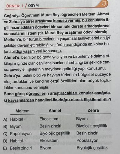 ÖRNEK: 1/ ÖSYM
Coğrafya Öğretmeni Murat Bey; öğrencileri Meltem, Ahmet
ve Zehra'ya birer araştırma konusu vermiş, bu konularla il-
gili hazırladıkları ödevleri bir sonraki derste arkadaşlarına
sunmalarını istemiştir. Murat Bey araştırma ödevi olarak;
Melte