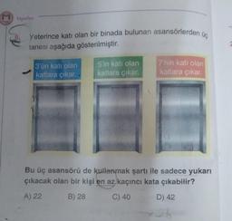 mazaik
sepasan
Yayınları
Yeterince katı olan bir binada bulunan asansörlerden üç
tanesi aşağıda gösterilmiştir.
3'ün katı olan
katlara çıkar.
5'in katı olan
katlara çıkar.
7'nin katı olan
katlara çıkar.
Bu üç asansörü de kullanmak şartı ile sadece yukarı
çıkacak olan bir kişi en az kaçıncı kata çıkabilir?
A) 22
B) 28
C) 40
D) 42
21