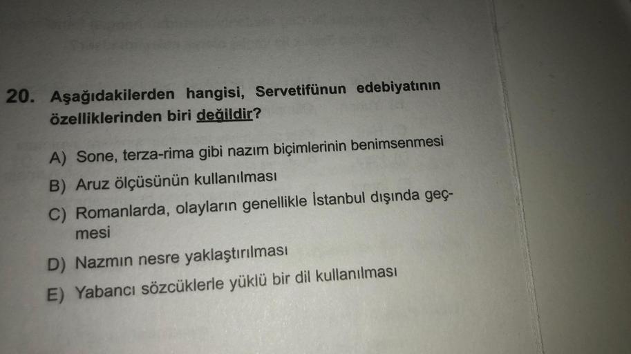 20. Aşağıdakilerden hangisi, Servetifünun edebiyatının
özelliklerinden biri değildir?
A) Sone, terza-rima gibi nazım biçimlerinin benimsenmesi
B) Aruz ölçüsünün kullanılması
C) Romanlarda, olayların genellikle İstanbul dışında geç-
mesi
D) Nazmin nesre
yak