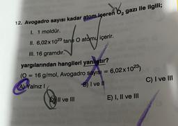 12. Avogadro sayısı kadar atom içeren gazı ile ilgili;
I. 1 moldür.
II. 6,02x 1023 tane O atomu içerir.
III. 16 gramdır.
yargılarından hangileri yanlıştır?
(0 = 16 g/mol, Avogadro sayısı = 6,02x10²3)
A) Yalnız I
B) I ve II
II ve III
E) I, II ve III
C) I ve III