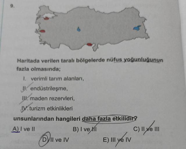 9.
Haritada verilen taralı bölgelerde nüfus yoğunluğunun
fazla olmasında;
1. verimli tarım alanları,
I endüstrileşme,
III. maden rezervleri,
IV. turizm etkinlikleri
unsunlarından hangileri daha fazla etkilidir?
A) I ve II
B) I vel
DVII ve IV
E) III y IV
C)