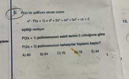 plami
8. P(x) bir polinom olmak üzere
x³ P(x + 1) = x + 2x + ax³ + bx² + cx+d
eşitliği veriliyor.
P(₂8
P(2x + 1) polinomunun sabit terimi 6 olduğuna göre
P(2x + 3) polinomunun katsayılar toplamı kaçtır?
A) 60
B) 64
D) 78
E) 84
C) 70
pnus
10.