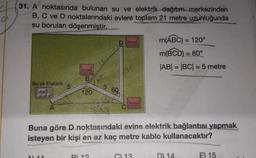 31. A noktasında bulunan su ve elektrik dağıtım merkezinden
B, C ve D noktalarındaki evlere toplam 21 metre uzunluğunda
su boruları
döşenmiştir.
Su ve Elektrik
B
A) 11
120
5 60
Buna göre D noktasındaki evine elektrik bağlantısı yapmak
isteyen bir kişi en az kaç metre kablo kullanacaktır?
B) 12
m(ABC) = 120°
m(BCD) = 60°
|AB| = |BC| = 5 metre
C) 13
D) 14
E) 15