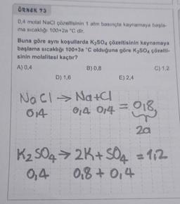 ÖRNEK 73
0,4 molal NaCl çözeltisinin 1 atm basınçta kaynamaya başla-
ma sıcaklığı 100+2a °C dir.
Buna göre aynı koşullarda K₂SO4 çözeltisinin kaynamaya
başlama sıcaklığı 100+3a °C olduğuna göre K₂SO4 çözelti-
sinin molalitesi kaçtır?
A) 0,4
D) 1,6
B) 0,8
E) 2,4
C) 1,2
Na Cl → Na+Cl
0,4 0,4 = 018,
014
2a
K₂SO4 → 2K+ SO4 = 112
0,4
0,8 + 0,4