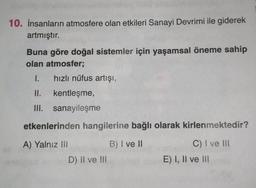 10. İnsanların atmosfere olan etkileri Sanayi Devrimi ile giderek
artmıştır.
Buna göre doğal sistemler için yaşamsal öneme sahip
olan atmosfer;
I. hızlı nüfus artışı,
II. kentleşme,
III. sanayileşme
etkenlerinden hangilerine bağlı olarak kirlenmektedir?
A) Yalnız Ili
B) I ve II
C) I ve Ill
D) II ve III
E) I, II ve III