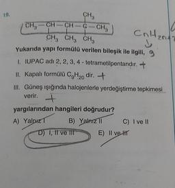 19.
CH3
CH-CH-G-CH₂
1
CH3 CH3 CH3
Yukarıda yapı formülü verilen bileşik ile ilgili,
1. IUPAC adı 2, 2, 3, 4 - tetrametilpentandır. +
CH3
II. Kapalı formülü C9H20 dir. +
III. Güneş ışığında halojenlerle yerdeğiştirme tepkimesi
verir. +
yargılarından hangileri doğrudur?
A) Yalnız T
B) Yalnız II
D) I, II ve III
Cr
CnH₂
n
C) I ve II
E) II ve Hr