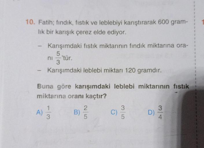 10. Fatih; fındık, fıstık ve leblebiyi karıştırarak 600 gram-
lık bir karışık çerez elde ediyor.
Karışımdaki fıstık miktarının fındık miktarına ora-
5
ni -'tür.
3
Karışımdaki leblebi miktarı 120 gramdır.
Buna göre karışımdaki leblebi miktarının fıstık
mikt