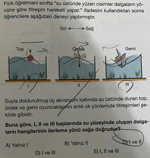 Fizik öğretmeni sınıfta "su üstünde yüzen cisimler dalgaların yö-
nüne göre titreşim hareketi yapar." ifadesini kullandıktan sonra
öğrencilere aşağıdaki deneyi yaptırmıştır.
Sol Sağ
Top
1
-
Ördek
D) I ve III
11
Suyla doldurulmuş üç akvaryum kabında su üstü