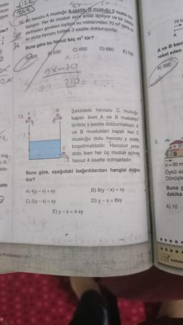 doldu-
altıyor.
tılıyor.
olar?
4
3
X
K
boş
ki III.
akta-
atte
2
12. Bir havuzu A musluğu 4 saatte B musluğu 5 saatte dol
ve bir
saatte
duruyor. Her iki musluk aynı anda açılıyor
akıtmaları gereken toplam su miktarından 70 m³ daha az
su akıtıp havuzu birlikte 3 saatte dolduruyorlar.
Buna göre bu havuz kaç m³ tür?
A600
36
13.
B630
z Problemleri-11
98-70
27
B
C) 650
Xa=
A) 4(y-x) = xy
C) 2(y-x) = xy
210-
C
52
D) 680
Buna göre, aşağıdaki bağıntılardan hangisi doğru-
dur?
E) 700
Şekildeki havuzu C musluğu
kapalı iken A ve B musluklan
birlikte x saatte doldurmaktadır. A
ve B muslukları kapalı iken C
musluğu dolu havuzu y saatte
boşaltmaktadır. Havuzun yarısı
dolu iken her üç musluk açılırsa
havuz 4 saatte dolmaktadır.
E) y - x = 4 xy
B) 8(y-x) = xy
D) y − x = 8xy
70 kr
A) 350
11.
A
A ve B kent
reket eden
V = 80 m
Öykü sa
Dönüşte
Buna g
dakika
A) 10
KAVRAME