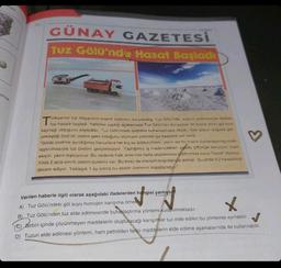 tyor
orular
GÜNAY GAZETESİ
Tuz Gölü'nde Hasat Başladı
"ürkiye'nin tuz ihtiyacının önemli kısmının karşılandığı Tuz Gölü'nde, suların çekilmesiyle birlikte
tuz hasadı başladı. Yetkiller yaptığı
en göl tuzu
kaynağı olduğunu söylediler. Tuz Gölü'ndeki üretimin buharlaşmaya dayalı, tüm işlevin doğada ger-
çekleştiği özel bir üretim şekli olduğunu söyleyen yetkililer şu ifadelere yer verdi:
"Gölde üretime ayırdığımız havuzlara her kış su doldurulması, yazın ise bu suyun buharlaştırılıp uzak-
laştırılmasıyla tuz üretimi gerçekleşiyor. Yaptığımız iş madencilikten ziyade çiftçiliğe benziyor, kışın
ekiyor, yazın topluyoruz. Bu nedenle halk arasında hatta uluslararası platformda buna "hasat" diyoruz.
Yılda 2 ayla sınırlı üretim süremiz var. Bu biraz da mevsim koşullarıyla alakalı. Şu anda tuz hasadımız
devam ediyor. Yaklaşık 1 ay sonra bu sezon üretimini kapatacağız."
Verilen haberle ilgili olarak aşağıdaki ifadelerden hangisi yanlıştı
A) Tuz Gölü'ndeki göl suyu homojen karışıma örnek
B) Tuz Gölü'nden tuz elde edilmesinde buharlaştırma yöntemi kullanılmaktadır.
C) Birbiri içinde çözünmeyen maddelerin oluşturacağı karışımlar tuz elde edilen bu yöntemle ayrılabilir.
D) Tuzun elde edilmesi yöntemi, ham petrolden farklı maddelerin elde edilme aşamalarında da kullanılabilir.